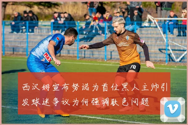 西汉姆宣布努诺为首位黑人主帅引发球迷争议为何强调肤色问题