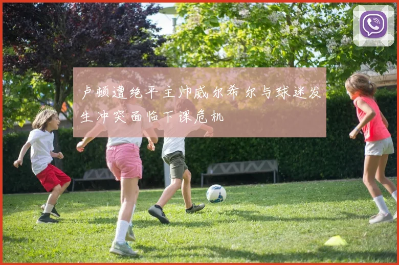 卢顿遭绝平主帅威尔希尔与球迷发生冲突面临下课危机