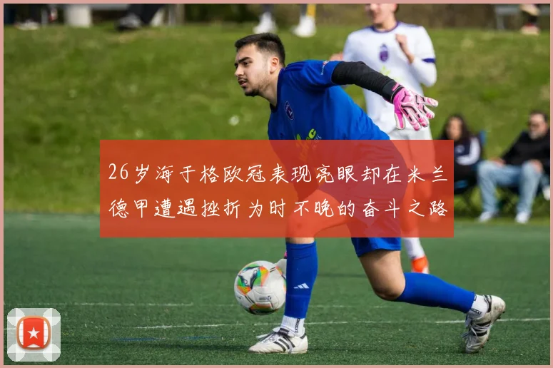 26岁海于格欧冠表现亮眼却在米兰德甲遭遇挫折为时不晚的奋斗之路