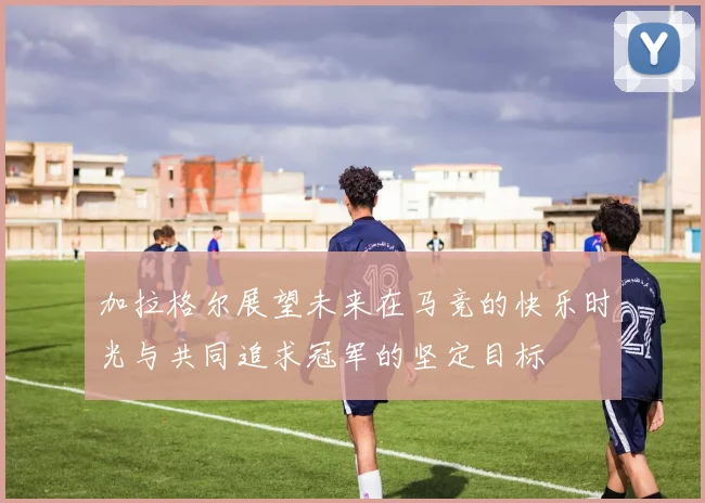 加拉格尔展望未来在马竞的快乐时光与共同追求冠军的坚定目标