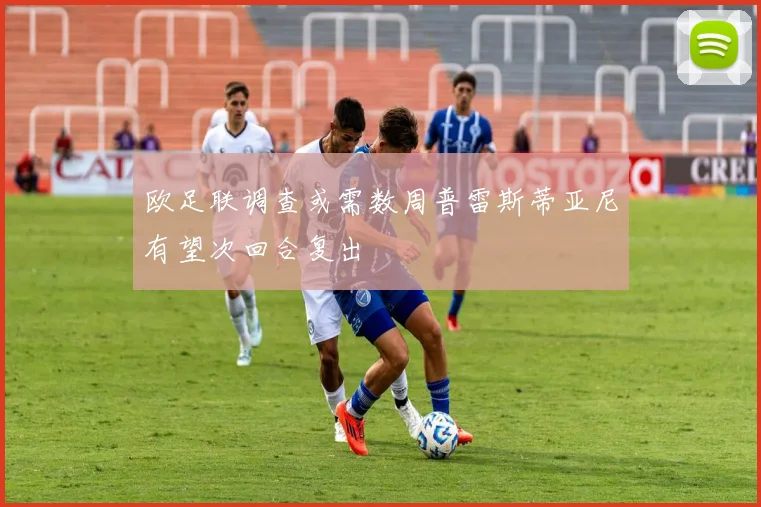 欧足联调查或需数周普雷斯蒂亚尼有望次回合复出