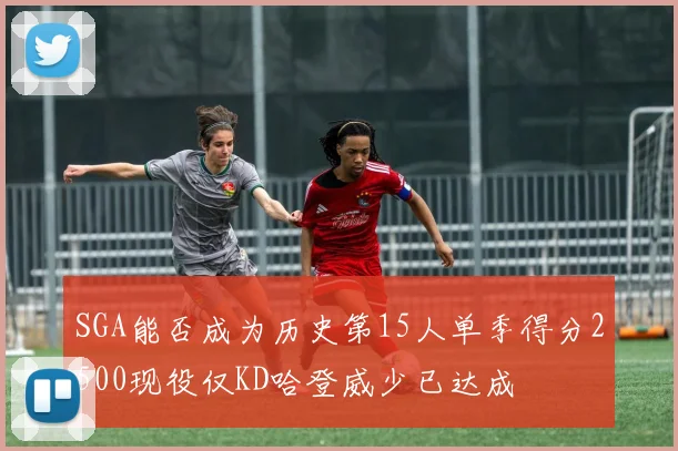 SGA能否成为历史第15人单季得分2500现役仅KD哈登威少已达成