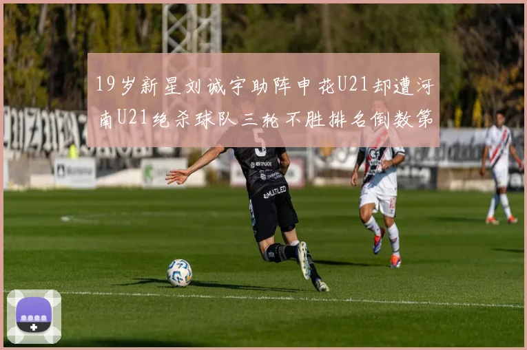 19岁新星刘诚宇助阵申花U21却遭河南U21绝杀球队三轮不胜排名倒数第二