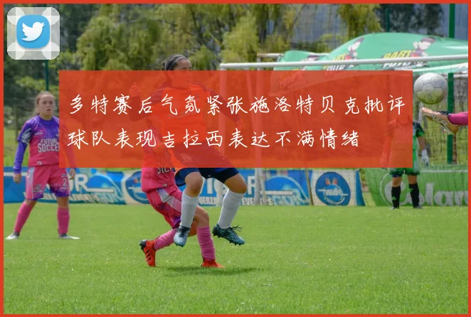 多特赛后气氛紧张施洛特贝克批评球队表现吉拉西表达不满情绪