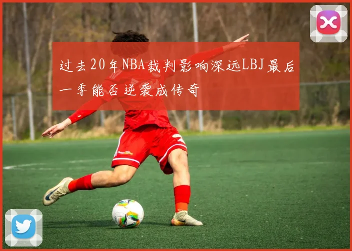 过去20年NBA裁判影响深远LBJ最后一季能否逆袭成传奇
