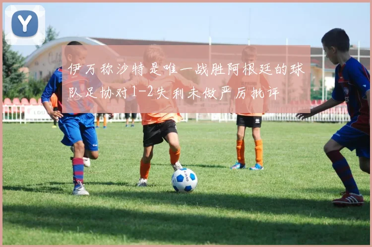 伊万称沙特是唯一战胜阿根廷的球队足协对1-2失利未做严厉批评