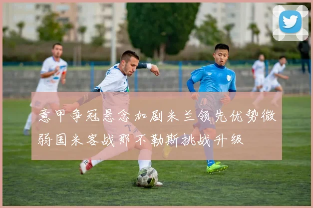 意甲争冠悬念加剧米兰领先优势微弱国米客战那不勒斯挑战升级