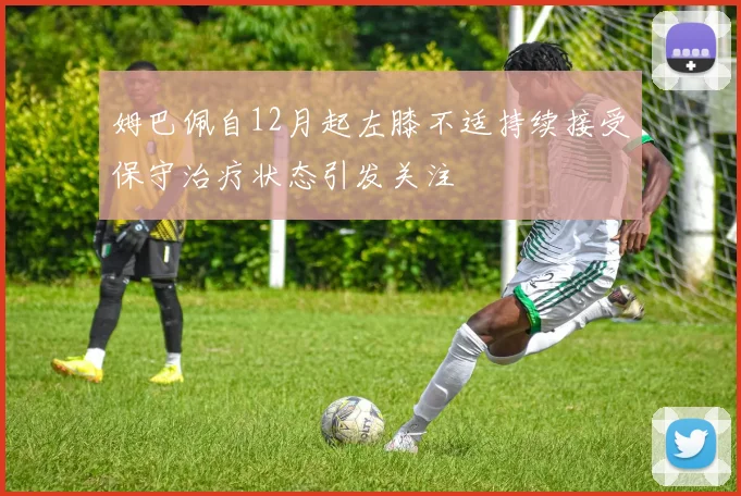 姆巴佩自12月起左膝不适持续接受保守治疗状态引发关注