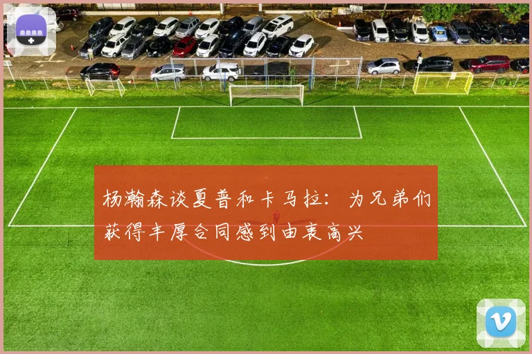 杨瀚森谈夏普和卡马拉：为兄弟们获得丰厚合同感到由衷高兴