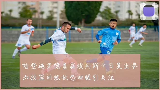哈登施罗德基翁埃利斯今日复出参加投篮训练状态回暖引关注