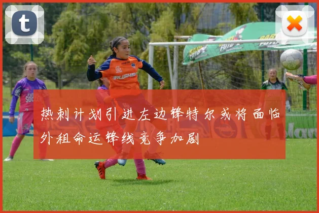 热刺计划引进左边锋特尔或将面临外租命运锋线竞争加剧