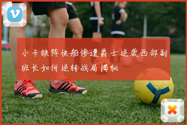 小卡缺阵快船惨遭爵士逆袭西部副班长如何逆转战局揭秘