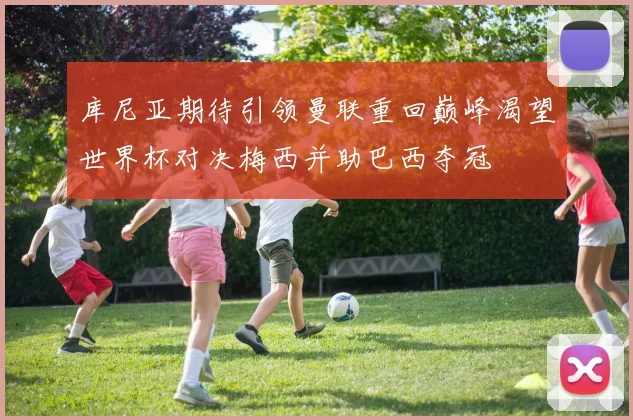 库尼亚期待引领曼联重回巅峰渴望世界杯对决梅西并助巴西夺冠