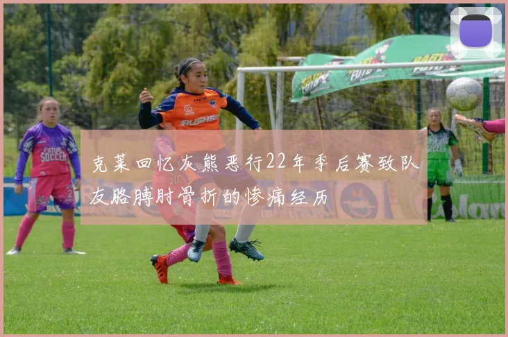 克莱回忆灰熊恶行22年季后赛致队友胳膊肘骨折的惨痛经历