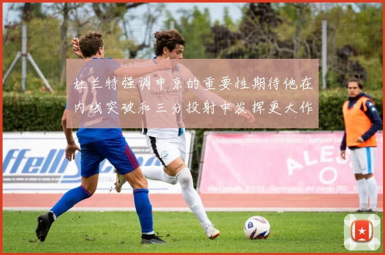 杜兰特强调申京的重要性期待他在内线突破和三分投射中发挥更大作用